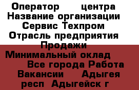 Оператор Call-центра › Название организации ­ Сервис Техпром › Отрасль предприятия ­ Продажи › Минимальный оклад ­ 28 000 - Все города Работа » Вакансии   . Адыгея респ.,Адыгейск г.